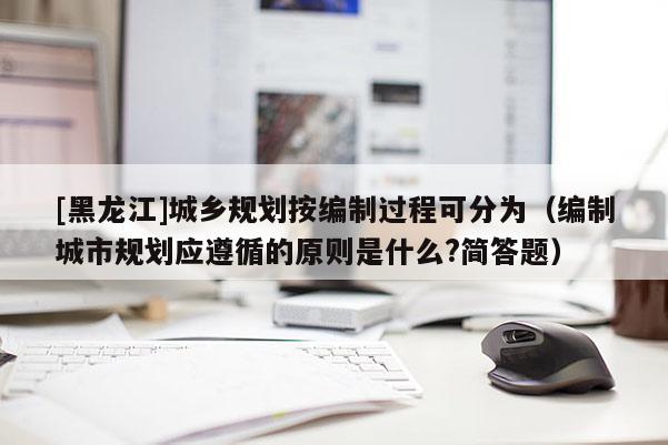 [黑龍江]城鄉(xiāng)規(guī)劃按編制過(guò)程可分為（編制城市規(guī)劃應(yīng)遵循的原則是什么?簡(jiǎn)答題）