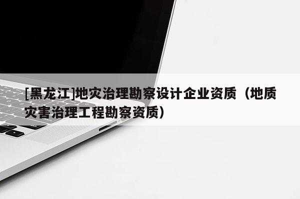[黑龍江]地災治理勘察設計企業(yè)資質(zhì)（地質(zhì)災害治理工程勘察資質(zhì)）