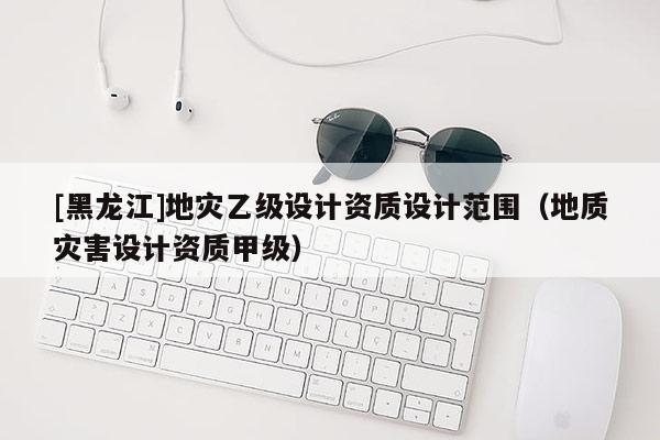[黑龍江]地災(zāi)乙級設(shè)計資質(zhì)設(shè)計范圍（地質(zhì)災(zāi)害設(shè)計資質(zhì)甲級）