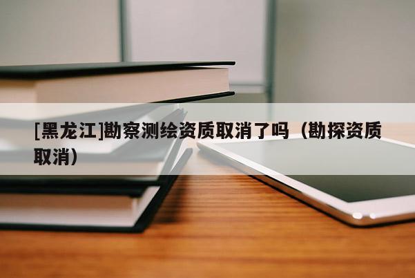 [黑龍江]勘察測繪資質(zhì)取消了嗎（勘探資質(zhì)取消）