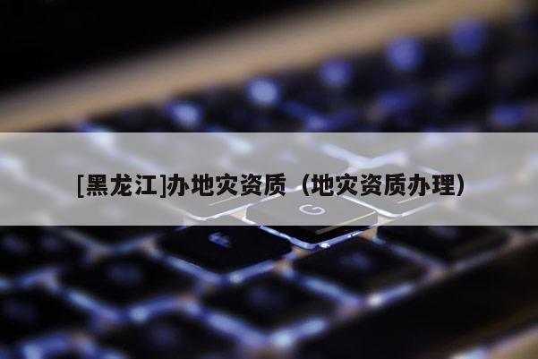 [黑龍江]辦地災資質(zhì)（地災資質(zhì)辦理）