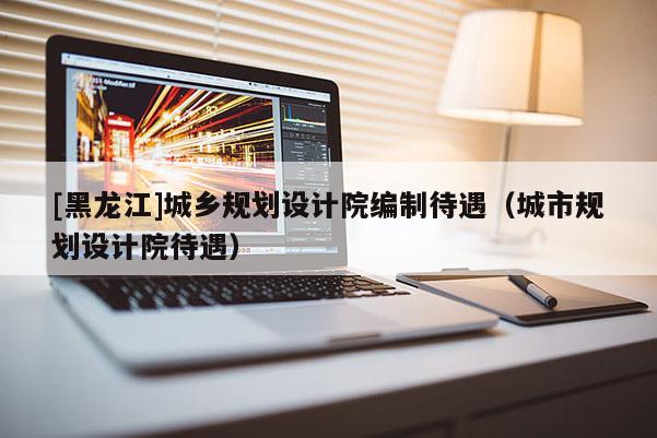 [黑龍江]城鄉(xiāng)規(guī)劃設(shè)計(jì)院編制待遇（城市規(guī)劃設(shè)計(jì)院待遇）