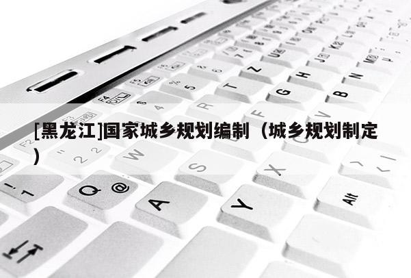 [黑龍江]國家城鄉(xiāng)規(guī)劃編制（城鄉(xiāng)規(guī)劃制定）
