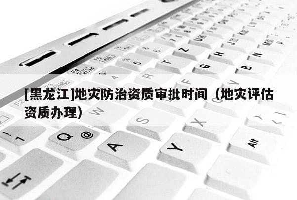[黑龍江]地災(zāi)防治資質(zhì)審批時間（地災(zāi)評估資質(zhì)辦理）