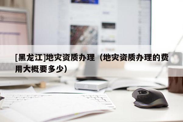 [黑龍江]地災(zāi)資質(zhì)辦理（地災(zāi)資質(zhì)辦理的費(fèi)用大概要多少）