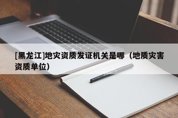 [黑龍江]地災(zāi)資質(zhì)發(fā)證機(jī)關(guān)是哪（地質(zhì)災(zāi)害資質(zhì)單位）