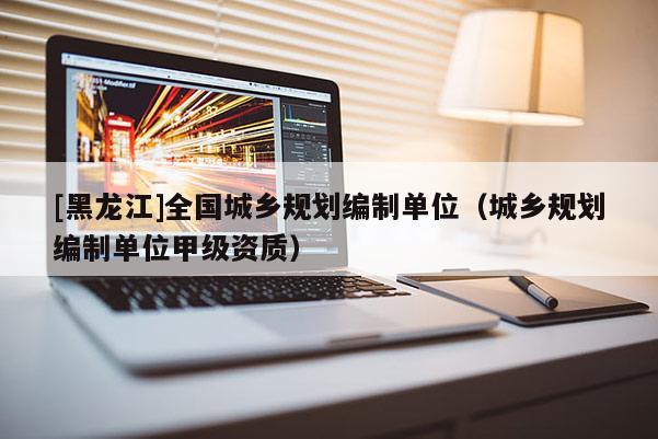 [黑龍江]全國城鄉(xiāng)規(guī)劃編制單位（城鄉(xiāng)規(guī)劃編制單位甲級資質(zhì)）