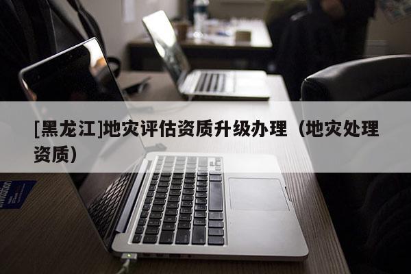 [黑龍江]地災(zāi)評(píng)估資質(zhì)升級(jí)辦理（地災(zāi)處理資質(zhì)）