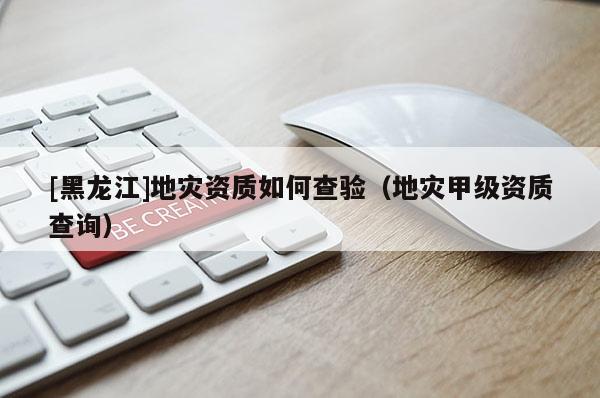 [黑龍江]地災(zāi)資質(zhì)如何查驗(yàn)（地災(zāi)甲級(jí)資質(zhì)查詢）