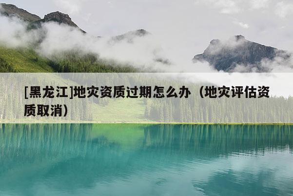 [黑龍江]地災資質(zhì)過期怎么辦（地災評估資質(zhì)取消）