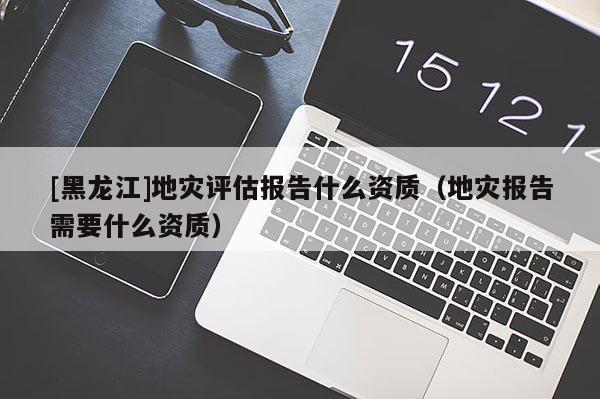 [黑龍江]地災(zāi)評(píng)估報(bào)告什么資質(zhì)（地災(zāi)報(bào)告需要什么資質(zhì)）