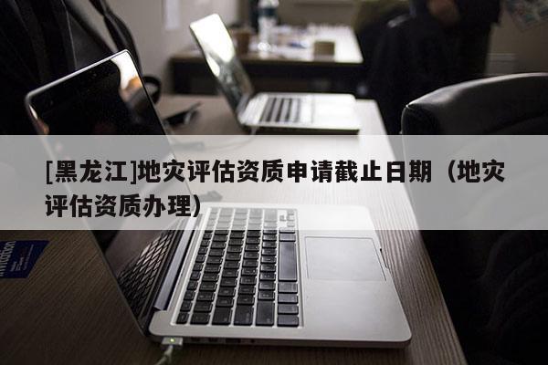 [黑龍江]地災(zāi)評估資質(zhì)申請截止日期（地災(zāi)評估資質(zhì)辦理）