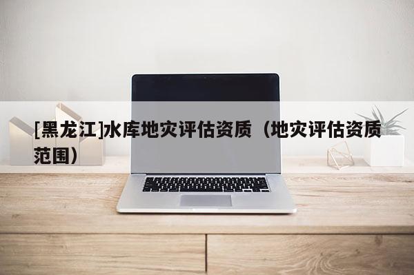 [黑龍江]水庫(kù)地災(zāi)評(píng)估資質(zhì)（地災(zāi)評(píng)估資質(zhì)范圍）