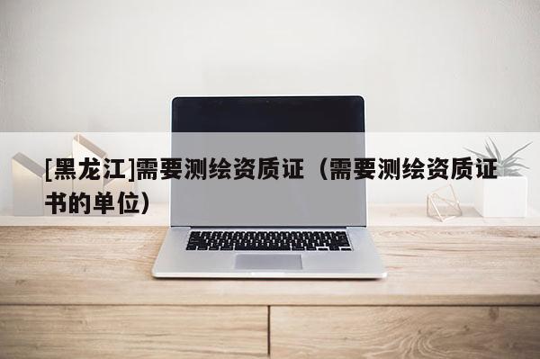 [黑龍江]需要測繪資質(zhì)證（需要測繪資質(zhì)證書的單位）