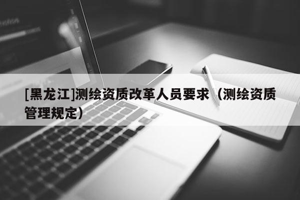 [黑龍江]測(cè)繪資質(zhì)改革人員要求（測(cè)繪資質(zhì)管理規(guī)定）