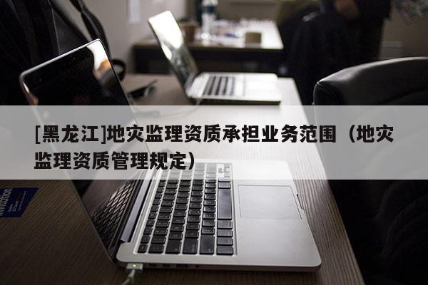 [黑龍江]地災監(jiān)理資質(zhì)承擔業(yè)務范圍（地災監(jiān)理資質(zhì)管理規(guī)定）