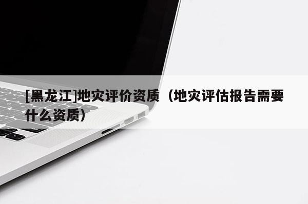 [黑龍江]地災(zāi)評(píng)價(jià)資質(zhì)（地災(zāi)評(píng)估報(bào)告需要什么資質(zhì)）