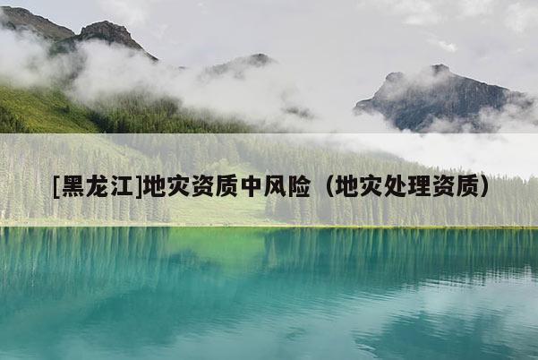 [黑龍江]地災(zāi)資質(zhì)中風險（地災(zāi)處理資質(zhì)）