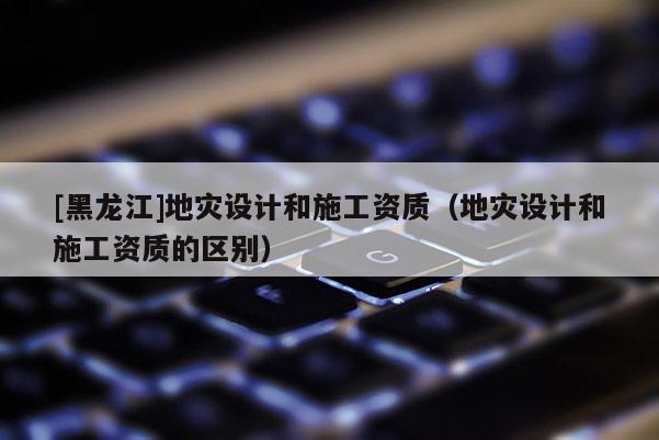 [黑龍江]地災設計和施工資質（地災設計和施工資質的區(qū)別）
