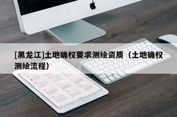 [黑龍江]土地確權(quán)要求測繪資質(zhì)（土地確權(quán)測繪流程）