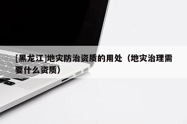 [黑龍江]地災(zāi)防治資質(zhì)的用處（地災(zāi)治理需要什么資質(zhì)）