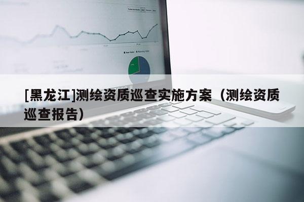 [黑龍江]測繪資質(zhì)巡查實施方案（測繪資質(zhì)巡查報告）