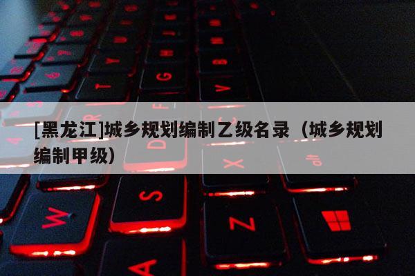 [黑龍江]城鄉(xiāng)規(guī)劃編制乙級名錄（城鄉(xiāng)規(guī)劃編制甲級）