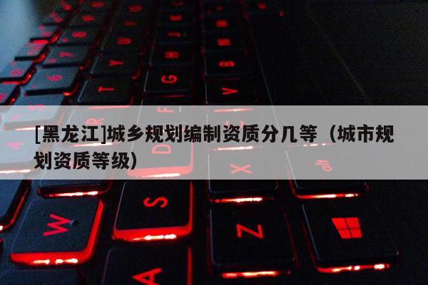 [黑龍江]城鄉(xiāng)規(guī)劃編制資質(zhì)分幾等（城市規(guī)劃資質(zhì)等級）