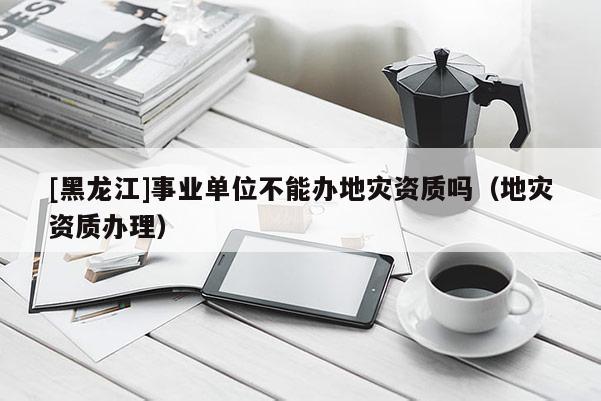 [黑龍江]事業(yè)單位不能辦地災資質(zhì)嗎（地災資質(zhì)辦理）