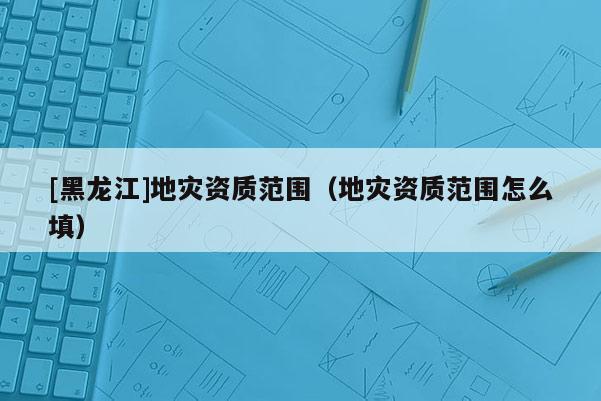 [黑龍江]地災資質范圍（地災資質范圍怎么填）