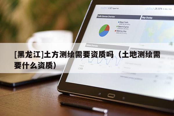 [黑龍江]土方測繪需要資質(zhì)嗎（土地測繪需要什么資質(zhì)）