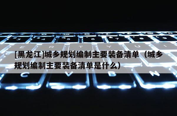 [黑龍江]城鄉(xiāng)規(guī)劃編制主要裝備清單（城鄉(xiāng)規(guī)劃編制主要裝備清單是什么）