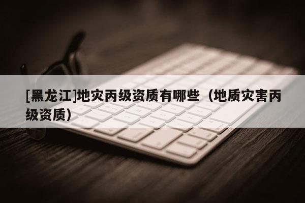 [黑龍江]地災丙級資質(zhì)有哪些（地質(zhì)災害丙級資質(zhì)）