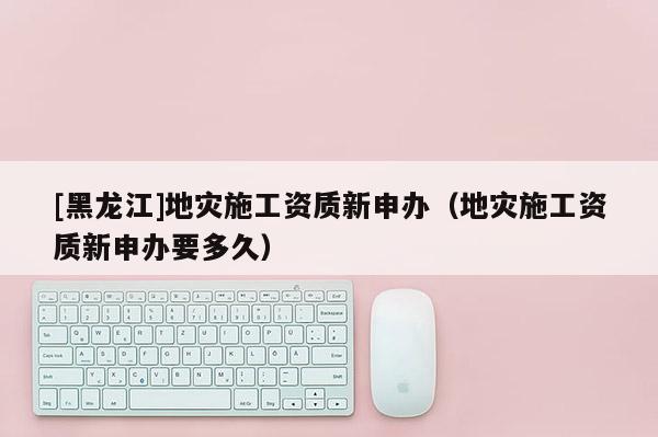 [黑龍江]地災(zāi)施工資質(zhì)新申辦（地災(zāi)施工資質(zhì)新申辦要多久）