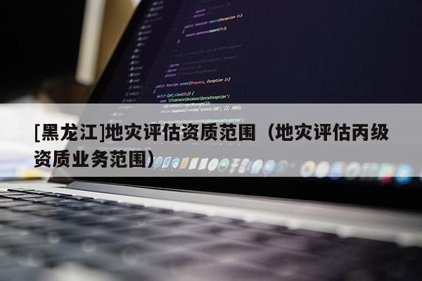 [黑龍江]地災評估資質(zhì)范圍（地災評估丙級資質(zhì)業(yè)務范圍）