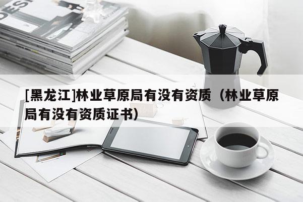 [黑龍江]林業(yè)草原局有沒(méi)有資質(zhì)（林業(yè)草原局有沒(méi)有資質(zhì)證書）
