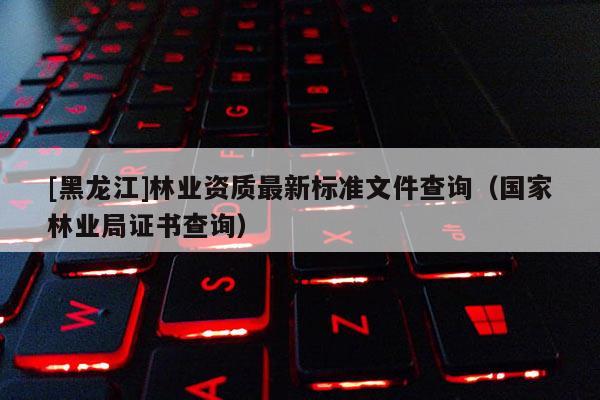 [黑龍江]林業(yè)資質(zhì)最新標準文件查詢（國家林業(yè)局證書查詢）