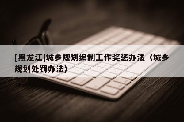 [黑龍江]城鄉(xiāng)規(guī)劃編制工作獎(jiǎng)懲辦法（城鄉(xiāng)規(guī)劃處罰辦法）