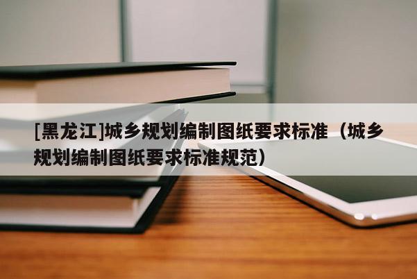 [黑龍江]城鄉(xiāng)規(guī)劃編制圖紙要求標準（城鄉(xiāng)規(guī)劃編制圖紙要求標準規(guī)范）