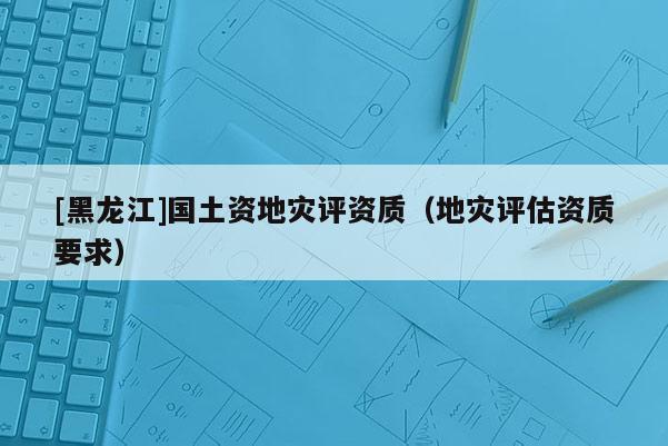[黑龍江]國土資地災(zāi)評資質(zhì)（地災(zāi)評估資質(zhì)要求）