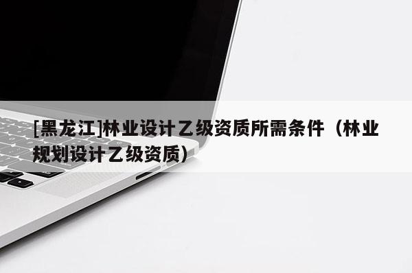 [黑龍江]林業(yè)設(shè)計(jì)乙級(jí)資質(zhì)所需條件（林業(yè)規(guī)劃設(shè)計(jì)乙級(jí)資質(zhì)）