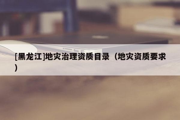[黑龍江]地災(zāi)治理資質(zhì)目錄（地災(zāi)資質(zhì)要求）