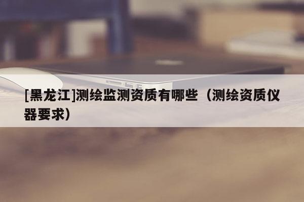 [黑龍江]測繪監(jiān)測資質有哪些（測繪資質儀器要求）