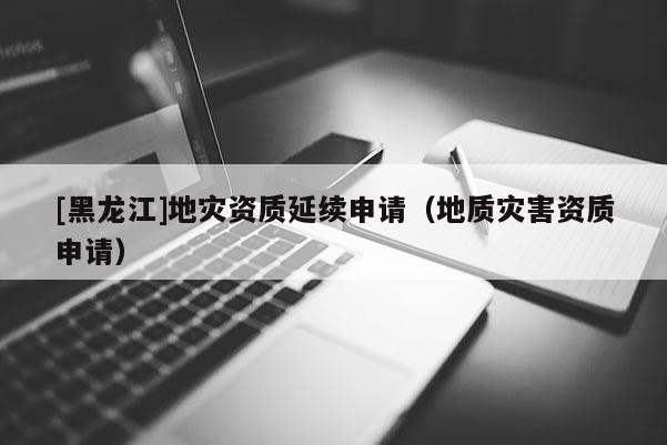 [黑龍江]地災資質(zhì)延續(xù)申請（地質(zhì)災害資質(zhì)申請）