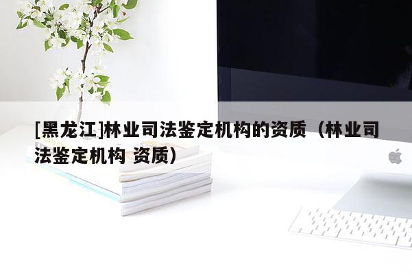 [黑龍江]林業(yè)司法鑒定機構(gòu)的資質(zhì)（林業(yè)司法鑒定機構(gòu) 資質(zhì)）