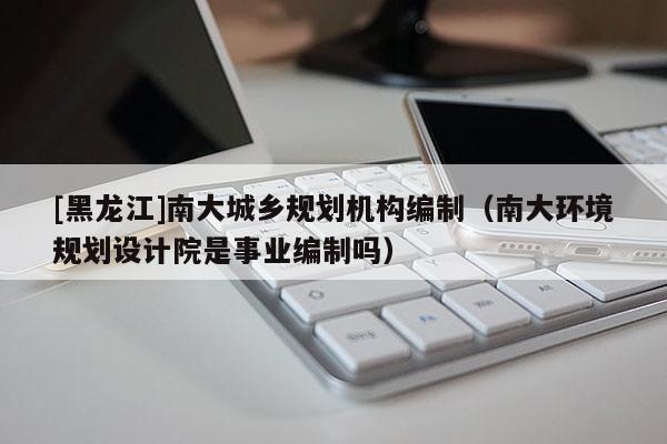 [黑龍江]南大城鄉(xiāng)規(guī)劃機(jī)構(gòu)編制（南大環(huán)境規(guī)劃設(shè)計(jì)院是事業(yè)編制嗎）