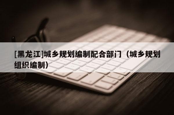 [黑龍江]城鄉(xiāng)規(guī)劃編制配合部門（城鄉(xiāng)規(guī)劃組織編制）