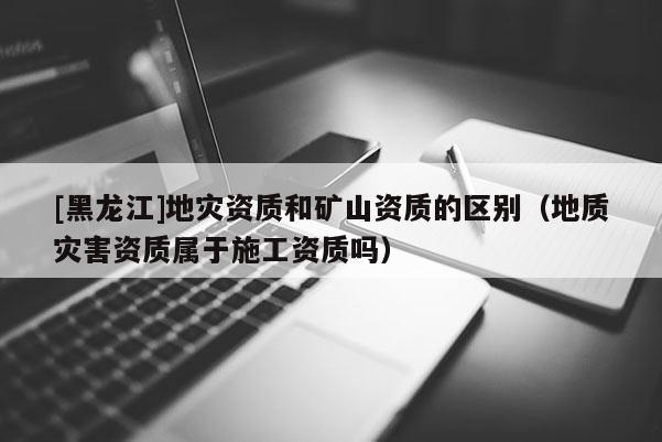 [黑龍江]地災資質和礦山資質的區(qū)別（地質災害資質屬于施工資質嗎）