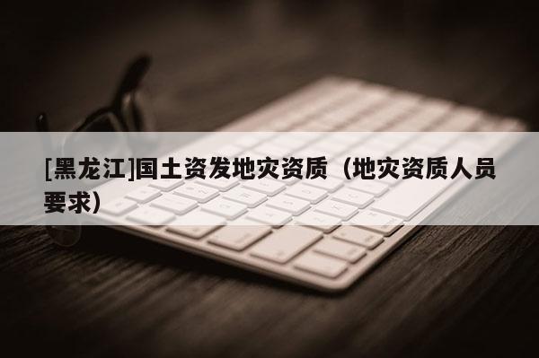 [黑龍江]國土資發(fā)地災(zāi)資質(zhì)（地災(zāi)資質(zhì)人員要求）