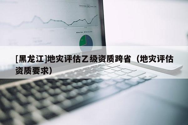 [黑龍江]地災(zāi)評估乙級資質(zhì)跨?。ǖ貫?zāi)評估資質(zhì)要求）